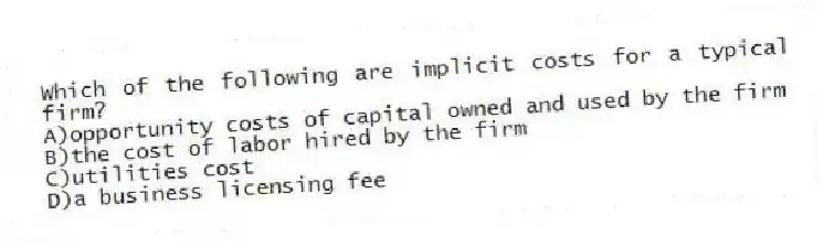 Which of the following are implicit costs for a typical firm?
A)opportunity costs of capital owned and used by the firm
B)the cost of labor hired by the firm
C)utilities cost
D)a business licensing fee
