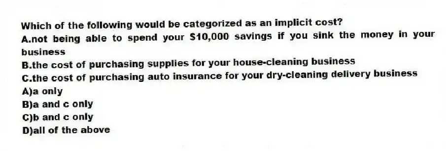 Which of the following would be categorized as an implicit cost?
A.not being able to spend your $10,000 savings if you sink the money in your business
B.the cost of purchasing supplies for your house-cleaning business
C.the cost of purchasing auto insurance for your dry-cleaning delivery business
A)a only
B)a and c only
C)b and c only
D)all of the above