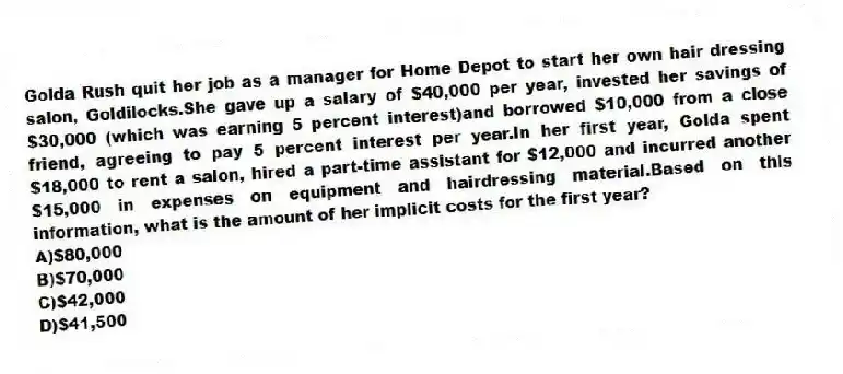 Golda Rush quit her job as a manager for Home Depot to start her own hair dressing salon, Goldilocks.She gave up a salary of $40,000 per year, invested her savings of $30,000 (which was earning 5 percent interest)and borrowed $10,000 from a close friend, agreeing to pay 5 percent interest per year.In her first year, Golda spent $18,000 to rent a salon, hired a part-time assistant for $12,000 and incurred another $15,000 in expenses on equipment and hairdressing material.Based on this information, what is the amount of her implicit costs for the first year?
A)$80,000
B)$70,000
C)$42,000
D)$41,500