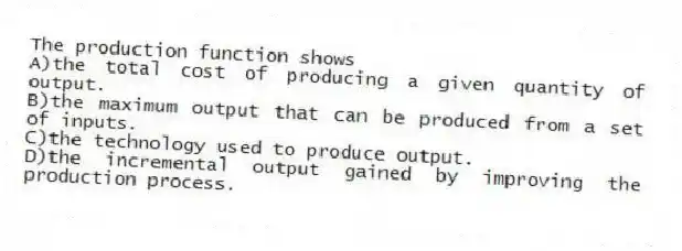 The production function shows
A)the total cost of producing a given quantity of output.
B)the maximum output that can be produced from a set of inputs.
C)the technology used to produce output.
D)the incremental output gained by improving the production process.