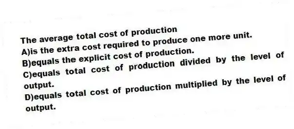 The average total cost of production
A)is the extra cost required to produce one more unit.
B)equals the explicit cost of production.
C)equals total cost of production divided by the level of output.
D)equals total cost of production multiplied by the level of output.