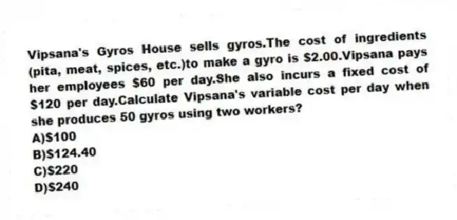 Vipsana's Gyros House sells gyros.The cost of ingredients (pita, meat, spices, etc.)to make a gyro is $2.00.Vipsana pays her employees $60 per day.She also incurs a fixed cost of $120 per day.Calculate Vipsana's variable cost per day when she produces 50 gyros using two workers?
A)$100
B)$124.40
C)$220
D)$240