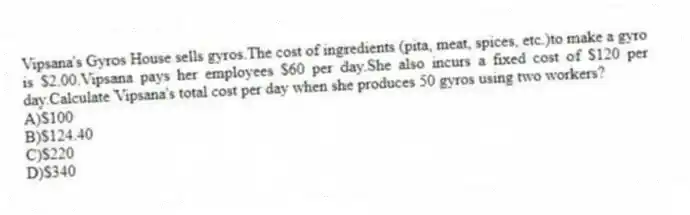 Vipsana's Gyros House sells gyros.The cost of ingredients (pita, meat, spices, etc.)to make a gyro is $2.00.Vipsana pays her employees $60 per day.She also incurs a fixed cost of $120 per day.Calculate Vipsana's total cost per day when she produces 50 gyros using two workers?
A)$100
B)$124.40
C)$220
D)$340