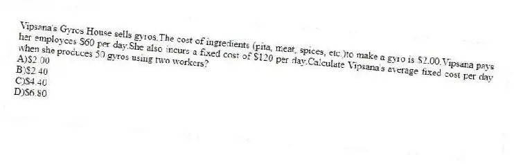 Vipsana's Gyros House sells gyros.The cost of ingredients (pita, meat, spices, etc.)to make a gyro is $2.00.Vipsana pays her employees $60 per day.She also incurs a fixed cost of $120 per day.Calculate Vipsana's average fixed cost per day when she produces 50 gyros using two workers?
A)$2.00
B)$2.40
C)$4.40
D)$6.80