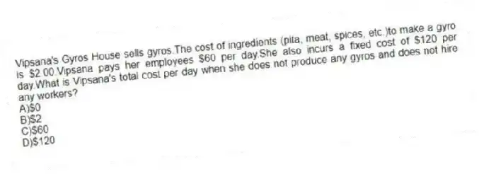 Vipsana's Gyros House sells gyros.The cost of ingredients (pita, meat, spices, etc.)to make a gyro is $2.00.Vipsana pays her employees $60 per day.She also incurs a fixed cost of $120 per day.What is Vipsana's total cost per day when she does not produce any gyros and does not hire any workers?
A)$0
B)$2
C)$60
D)$120