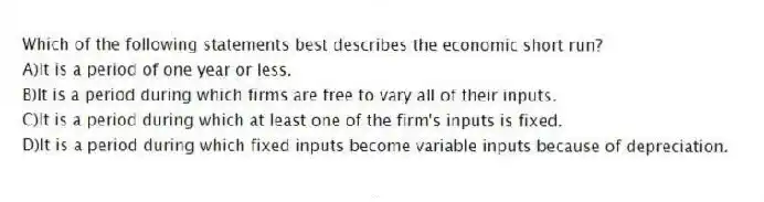 Which of the following statements best describes the economic short run?
A)It is a period of one year or less.
B)It is a period during which firms are free to vary all of their inputs.
C)It is a period during which at least one of the firm's inputs is fixed.
D)It is a period during which fixed inputs become variable inputs because of depreciation.