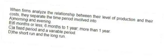 When firms analyze the relationship between their level of production and their costs, they separate the time period involved into
A)morning and evening.
B)6 months or less; 6 months to 1 year; more than 1 year.
C)a fixed period and a variable period.
D)the short run and the long run.