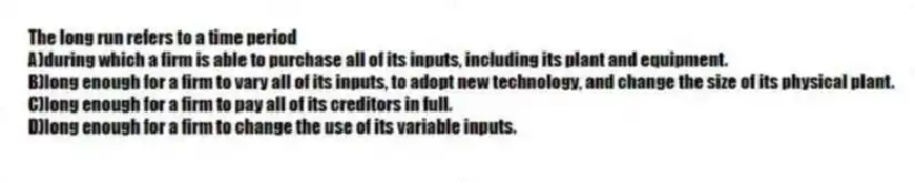 The long run refers to a time period
A)during which a firm is able to purchase all of its inputs, including its plant and equipment.
B)long enough for a firm to vary all of its inputs, to adopt new technology, and change the size of its physical plant.
C)long enough for a firm to pay all of its creditors in full.
D)long enough for a firm to change the use of its variable inputs.