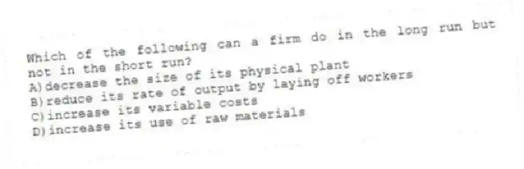 Which of the following can a firm do in the long run but not in the short run?
A)decrease the size of its physical plant
B)reduce its rate of output by laying off workers
C)increase its variable costs
D)increase its use of raw materials