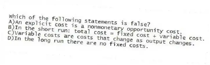 Which of the following statements is false?
A)An explicit cost is a nonmonetary opportunity cost.
B)In the short run: total cost = fixed cost + variable cost.
C)Variable costs are costs that change as output changes.
D)In the long run there are no fixed costs.