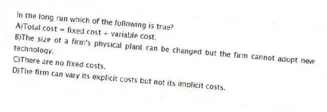 In the long run which of the following is true?
A)Total cost = fixed cost + variable cost.
B)The size of a firm's physical plant can be changed but the firm cannot adopt new technology.
C)There are no fixed costs.
D)The firm can vary its explicit costs but not its implicit costs.