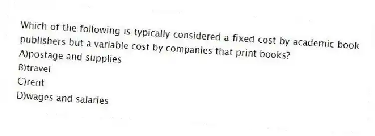 Which of the following is typically considered a fixed cost by academic book publishers but a variable cost by companies that print books?
A)postage and supplies
B)travel
C)rent
D)wages and salaries