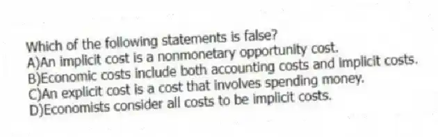 Which of the following statements is false?
A)An implicit cost is a nonmonetary opportunity cost.
B)Economic costs include both accounting costs and implicit costs.
C)An explicit cost is a cost that involves spending money.
D)Economists consider all costs to be implicit costs.