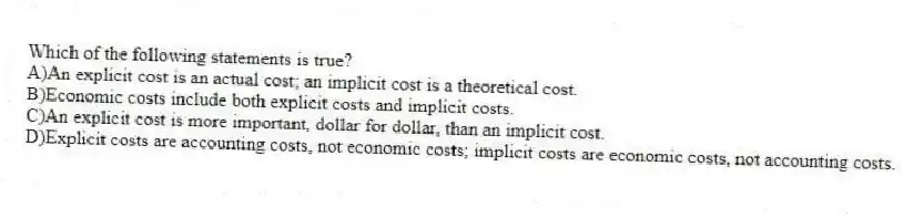 Which of the following statements is true?
A)An explicit cost is an actual cost; an implicit cost is a theoretical cost.
B)Economic costs include both explicit costs and implicit costs.
C)An explicit cost is more important, dollar for dollar, than an implicit cost.
D)Explicit costs are accounting costs, not economic costs; implicit costs are economic costs, not accounting costs.