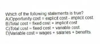 Which of the following statements is true?
A)Opportunity cost = explicit cost - implicit cost.
B)Total cost = fixed cost + implicit cost.
C)Total cost = fixed cost + variable cost.
D)Variable cost = wages + salaries + benefits.