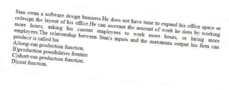 Stan owns a software design business.He does not have time to expand his office space or redesign the layout of his office.He can increase the amount of work he does by working more hours, asking his current employees to work more hours, or hiring more employees.The relationship between Stan's inputs and the maximum output his firm can produce is called his
A)long-run production function.
B)production possibilities frontier.
C)short-run production function.
D)cost function.