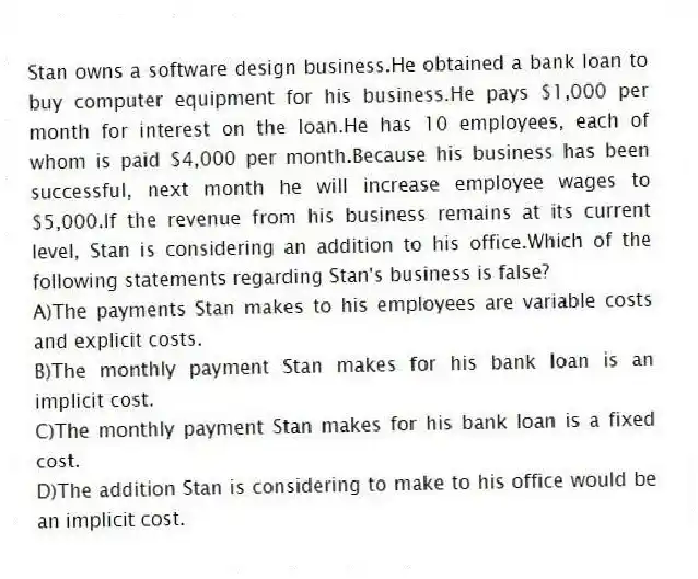 Stan owns a software design business.He obtained a bank loan to buy computer equipment for his business.He pays $1,000 per month for interest on the loan.He has 10 employees, each of whom is paid $4,000 per month.Because his business has been successful, next month he will increase employee wages to $5,000.If the revenue from his business remains at its current level, Stan is considering an addition to his office.Which of the following statements regarding Stan's business is false?
A)The payments Stan makes to his employees are variable costs and explicit costs.
B)The monthly payment Stan makes for his bank loan is an implicit cost.
C)The monthly payment Stan makes for his bank loan is a fixed cost.
D)The addition Stan is considering to make to his office would be an implicit cost.
