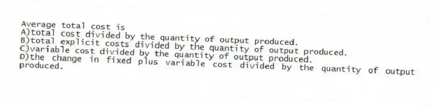 Average total cost is
A)total cost divided by the quantity of output produced.
B)total explicit costs divided by the quantity of output produced.
C)variable cost divided by the quantity of output produced.
D)the change in fixed plus variable cost divided by the quantity of output produced.