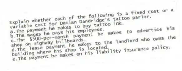 Explain whether each of the following is a fixed cost or a variable cost for Damian Dandridge's tattoo parlor.
a.The payment he makes to buy tattoo ink.
b.The wages he pays his employees.
c.The $500-per-month payment he makes to advertise his shop on highway billboards.
d.The lease payment he makes to the landlord who owns the building where his shop is located.
e.The payment he makes on his liability insurance policy.