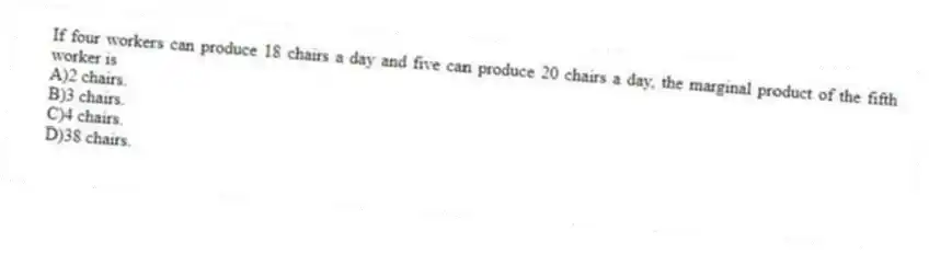 If four workers can produce 18 chairs a day and five can produce 20 chairs a day, the marginal product of the fifth worker is
A)2 chairs.
B)3 chairs.
C)4 chairs.
D)38 chairs.