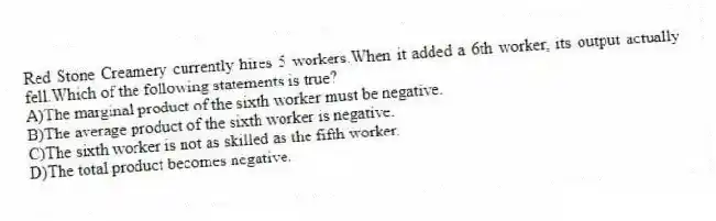 Red Stone Creamery currently hires 5 workers.When it added a 6th worker, its output actually fell.Which of the following statements is true?
A)The marginal product of the sixth worker must be negative.
B)The average product of the sixth worker is negative.
C)The sixth worker is not as skilled as the fifth worker.
D)The total product becomes negative.