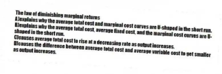 The law of diminishing marginal returns
A)explains why the average total cost and marginal cost curves are U-shaped in the short run.
B)explains why the average total cost, average fixed cost, and the marginal cost curves are U-shaped in the short run.
C)causes average total cost to rise at a decreasing rate as output increases.
D)causes the difference between average total cost and average variable cost to get smaller as output increases.