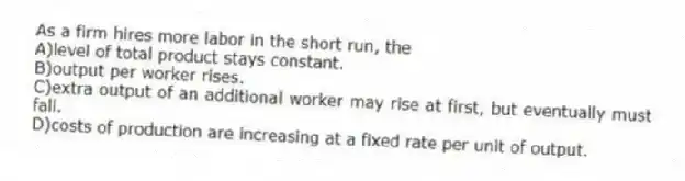 As a firm hires more labor in the short run, the
A)level of total product stays constant.
B)output per worker rises.
C)extra output of an additional worker may rise at first, but eventually must fall.
D)costs of production are increasing at a fixed rate per unit of output.
