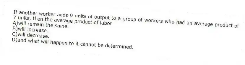 If another worker adds 9 units of output to a group of workers who had an average product of 7 units, then the average product of labor
A)will remain the same.
B)will increase.
C)will decrease.
D)and what will happen to it cannot be determined.