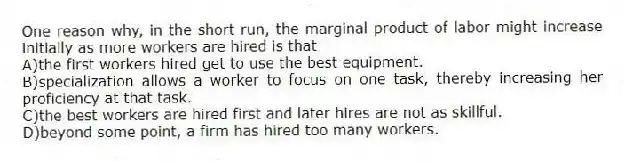 One reason why, in the short run, the marginal product of labor might increase initially as more workers are hired is that
A)the first workers hired get to use the best equipment.
B)specialization allows a worker to focus on one task, thereby increasing her proficiency at that task.
C)the best workers are hired first and later hires are not as skillful.
D)beyond some point, a firm has hired too many workers.