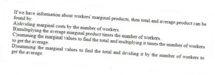 If we have information about workers' marginal products, then total and average product can be found by
A)dividing marginal costs by the number of workers.
B)multiplying the average marginal product times the number of workers.
C)summing the marginal values to find the total and multiplying it times the number of workers to get the average.
D)summing the marginal values to find the total and dividing it by the number of workers to get the average.