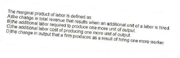 The marginal product of labor is defined as
A)the change in total revenue that results when an additional unit of a labor is hired.
B)the additional labor required to produce one more unit of output.
C)the additional labor cost of producing one more unit of output.
D)the change in output that a firm produces as a result of hiring one more worker.
