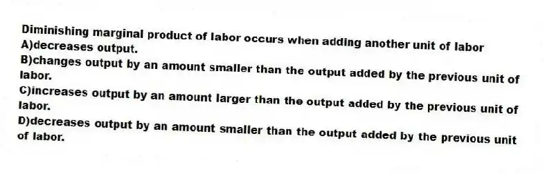 Diminishing marginal product of labor occurs when adding another unit of labor
A)decreases output.
B)changes output by an amount smaller than the output added by the previous unit of labor.
C)increases output by an amount larger than the output added by the previous unit of labor.
D)decreases output by an amount smaller than the output added by the previous unit of labor.