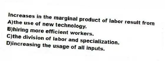 Increases in the marginal product of labor result from
A)the use of new technology.
B)hiring more efficient workers.
C)the division of labor and specialization.
D)increasing the usage of all inputs.