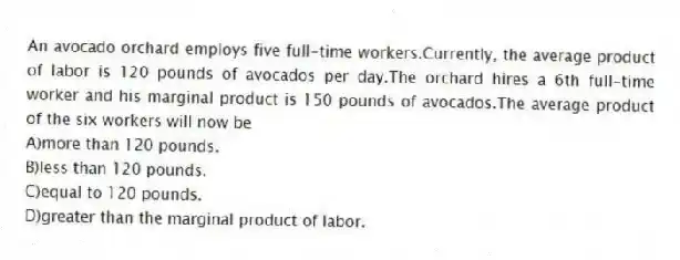 An avocado orchard employs five full-time workers.Currently, the average product of labor is 120 pounds of avocados per day.The orchard hires a 6th full-time worker and his marginal product is 150 pounds of avocados.The average product of the six workers will now be
A)more than 120 pounds.
B)less than 120 pounds.
C)equal to 120 pounds.
D)greater than the marginal product of labor.