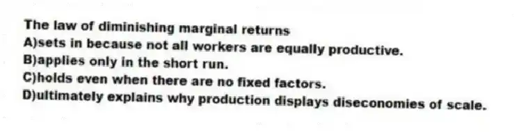 The law of diminishing marginal returns
A)sets in because not all workers are equally productive.
B)applies only in the short run.
C)holds even when there are no fixed factors.
D)ultimately explains why production displays diseconomies of scale.