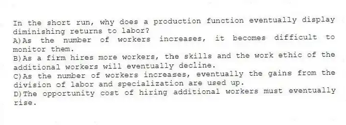 In the short run, why does a production function eventually display diminishing returns to labor?
A)As the number of workers increases, it becomes difficult to monitor them.
B)As a firm hires more workers, the skills and the work ethic of the additional workers will eventually decline.
C)As the number of workers increases, eventually the gains from the division of labor and specialization are used up.
D)The opportunity cost of hiring additional workers must eventually rise.