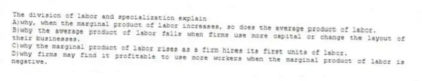 The division of labor and specialization explain
A)why, when the marginal product of labor increases, so does the average product of labor.
B)why the average product of labor falls when firms use more capital or change the layout of their businesses.
C)why the marginal product of labor rises as a firm hires its first units of labor.
D)why firms may find it profitable to use more workers when the marginal product of labor is negative.