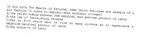 In his book The Wealth of Nations, Adam Smith employed the example of a pin factory in order to explain what economic concept?
A)the relationship between the marginal and average product of labor
B)the law of diminishing returns
C)why no firm would want to hire so many workers as to experience a negative marginal product of labor
D)the division of labor