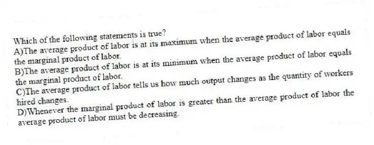 Which of the following statements is true?
A)The average product of labor is at its maximum when the average product of labor equals the marginal product of labor.
B)The average product of labor is at its minimum when the average product of labor equals the marginal product of labor.
C)The average product of labor tells us how much output changes as the quantity of workers hired changes.
D)Whenever the marginal product of labor is greater than the average product of labor the average product of labor must be decreasing.
