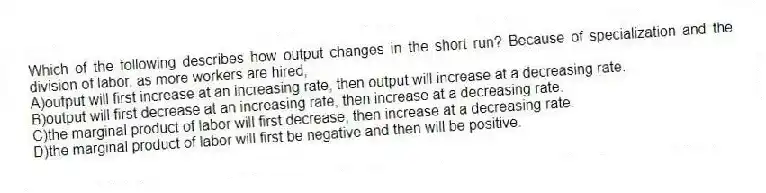 Which of the following describes how output changes in the short run? Because of specialization and the division of labor, as more workers are hired,
A)output will first increase at an increasing rate, then output will increase at a decreasing rate.
B)output will first decrease at an increasing rate, then increase at a decreasing rate.
C)the marginal product of labor will first decrease, then increase at a decreasing rate.
D)the marginal product of labor will first be negative and then will be positive.