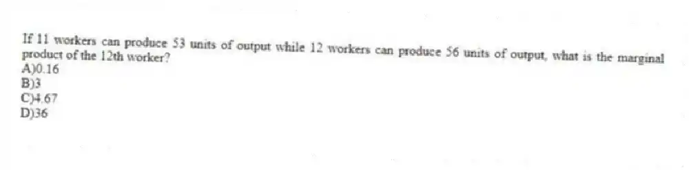 If 11 workers can produce 53 units of output while 12 workers can produce 56 units of output, what is the marginal product of the 12th worker?
A)0.16
B)3
C)4.67
D)36