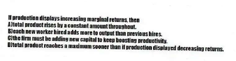 If production displays increasing marginal returns, then
A)total product rises by a constant amount throughout.
B)each new worker hired adds more to output than previous hires.
C)the firm must be adding new capital to keep boosting productivity.
D)total product reaches a maximum sooner than if production displayed decreasing returns.