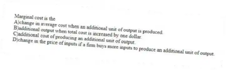 Marginal cost is the
A)change in average cost when an additional unit of output is produced.
B)additional output when total cost is increased by one dollar.
C)additional cost of producing an additional unit of output.
D)change in the price of inputs if a firm buys more inputs to produce an additional unit of output.