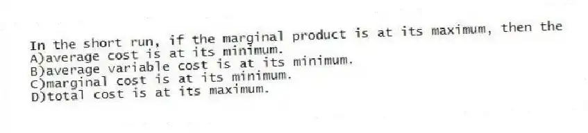 In the short run, if the marginal product is at its maximum, then the
A)average cost is at its minimum.
B)average variable cost is at its minimum.
C)marginal cost is at its minimum.
D)total cost is at its maximum.