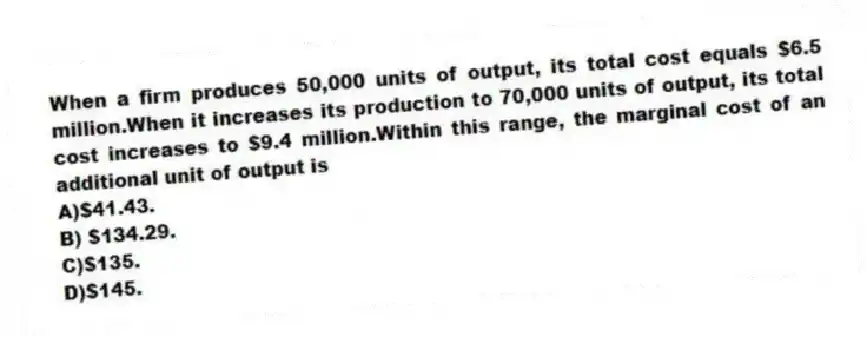 When a firm produces 50,000 units of output, its total cost equals $6.5 million.When it increases its production to 70,000 units of output, its total cost increases to $9.4 million.Within this range, the marginal cost of an additional unit of output is
A)$41.43.
B) $134.29.
C)$135.
D)$145.
