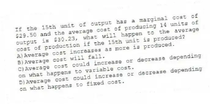 If the 15th unit of output has a marginal cost of $29.50 and the average cost of producing 14 units of output is $30.23, what will happen to the average cost of production if the 15th unit is produced?
A)Average cost increases as more is produced.
B)Average cost will fall.
C)Average cost could increase or decrease depending on what happens to variable cost.
D)Average cost could increase or decrease depending on what happens to fixed cost.