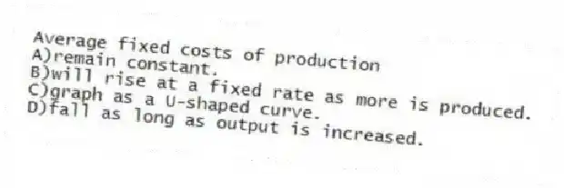 Average fixed costs of production
A)remain constant.
B)will rise at a fixed rate as more is produced.
C)graph as a U-shaped curve.
D)fall as long as output is increased.