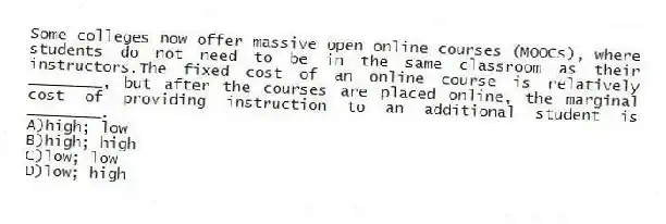 Some colleges now offer massive open online courses (MOOCs), where students do not need to be in the same classroom as their instructors.The fixed cost of an online course is relatively ________, but after the courses are placed online, the marginal cost of providing instruction to an additional student is ________.
A)high; low
B)high; high
C)low; low
D)low; high