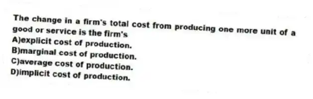 The change in a firm's total cost from producing one more unit of a good or service is the firm's
A)explicit cost of production.
B)marginal cost of production.
C)average cost of production.
D)implicit cost of production.