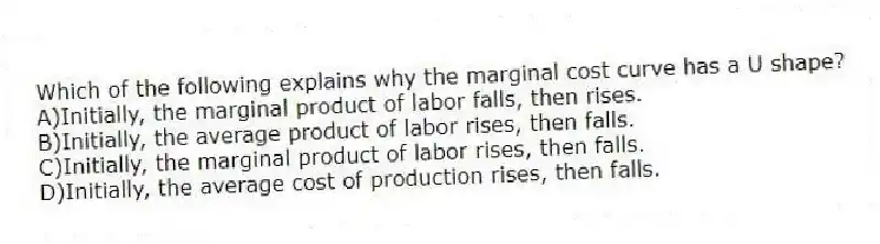 Which of the following explains why the marginal cost curve has a U shape?
A)Initially, the marginal product of labor falls, then rises.
B)Initially, the average product of labor rises, then falls.
C)Initially, the marginal product of labor rises, then falls.
D)Initially, the average cost of production rises, then falls.